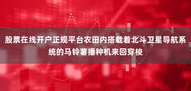 股票在线开户正规平台农田内搭载着北斗卫星导航系统的马铃薯播种机来回穿梭