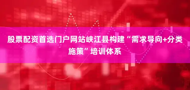 股票配资首选门户网站峡江县构建“需求导向+分类施策”培训体系