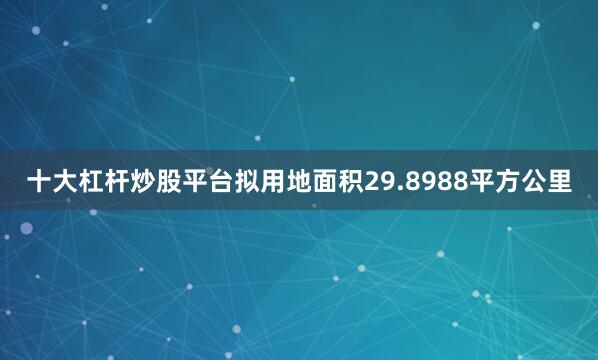 十大杠杆炒股平台拟用地面积29.8988平方公里