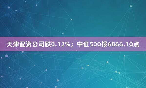 天津配资公司跌0.12%；中证500报6066.10点
