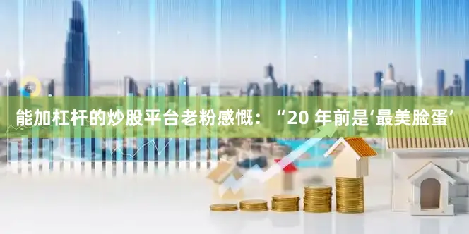 能加杠杆的炒股平台老粉感慨：“20 年前是‘最美脸蛋’