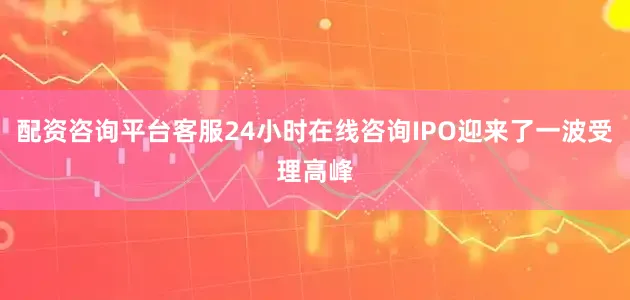 配资咨询平台客服24小时在线咨询IPO迎来了一波受理高峰