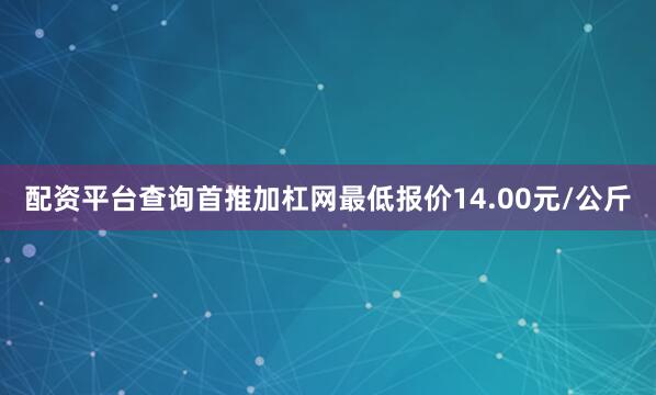 配资平台查询首推加杠网最低报价14.00元/公斤