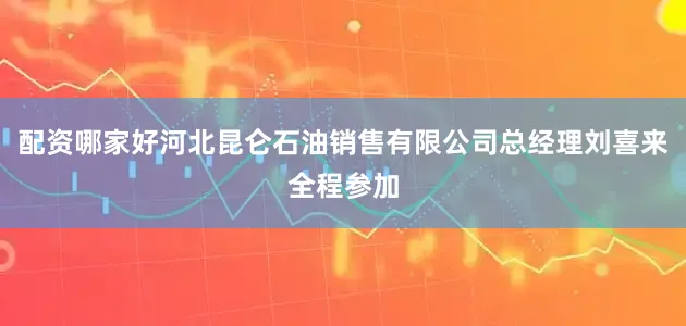 配资哪家好河北昆仑石油销售有限公司总经理刘喜来全程参加