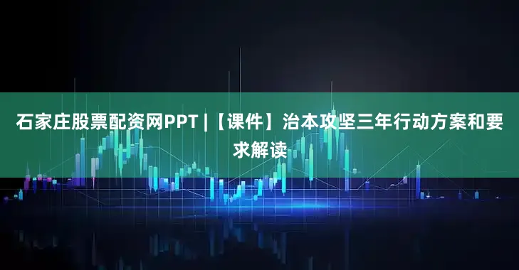 石家庄股票配资网PPT |【课件】治本攻坚三年行动方案和要求解读