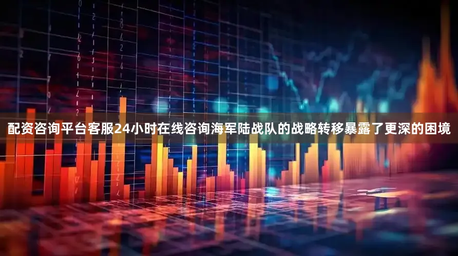 配资咨询平台客服24小时在线咨询海军陆战队的战略转移暴露了更深的困境