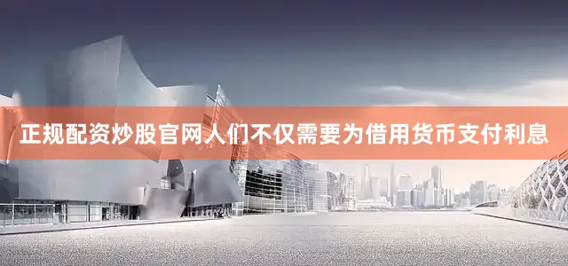 正规配资炒股官网人们不仅需要为借用货币支付利息