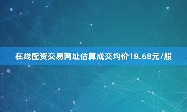 在线配资交易网址估算成交均价18.68元/股