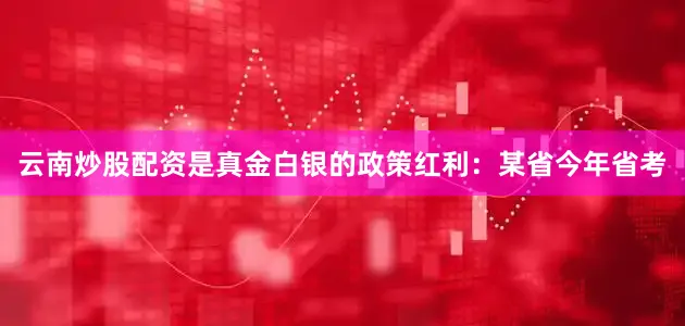 云南炒股配资是真金白银的政策红利：某省今年省考