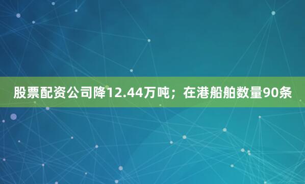 股票配资公司降12.44万吨；在港船舶数量90条