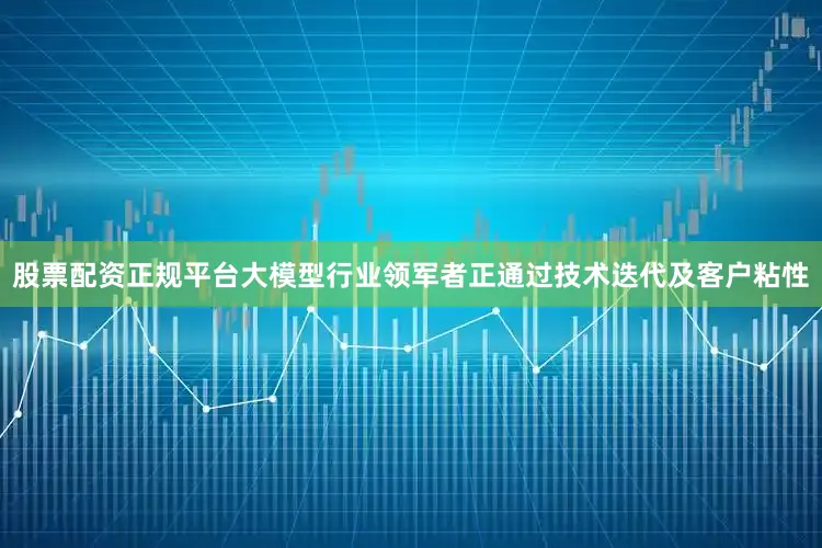 股票配资正规平台大模型行业领军者正通过技术迭代及客户粘性