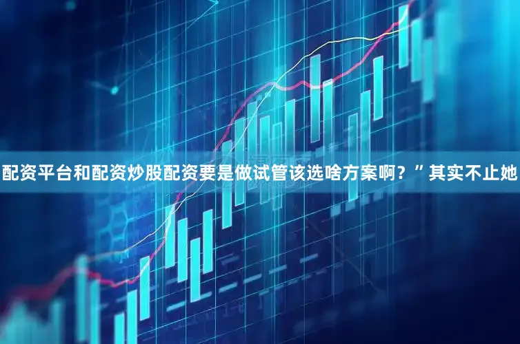 配资平台和配资炒股配资要是做试管该选啥方案啊？”其实不止她