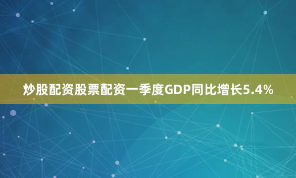 炒股配资股票配资一季度GDP同比增长5.4%