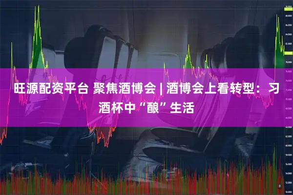 旺源配资平台 聚焦酒博会 | 酒博会上看转型：习酒杯中“酿”生活