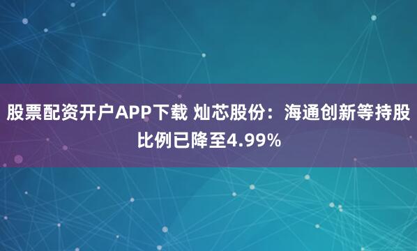 股票配资开户APP下载 灿芯股份：海通创新等持股比例已降至4.99%