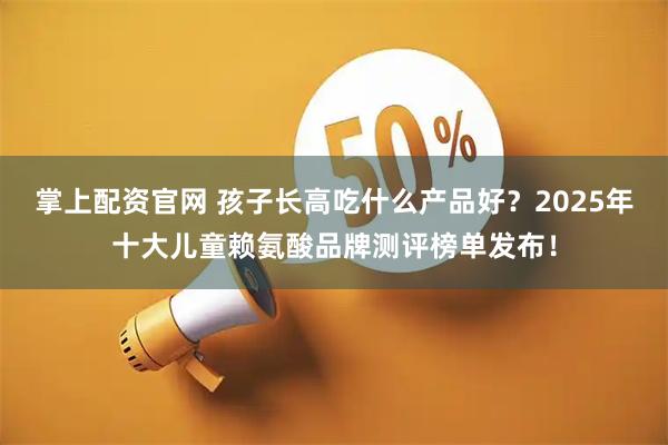 掌上配资官网 孩子长高吃什么产品好？2025年十大儿童赖氨酸品牌测评榜单发布！