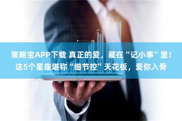 策略宝APP下载 真正的爱，藏在“记小事”里！这5个星座堪称“细节控”天花板，爱你入骨