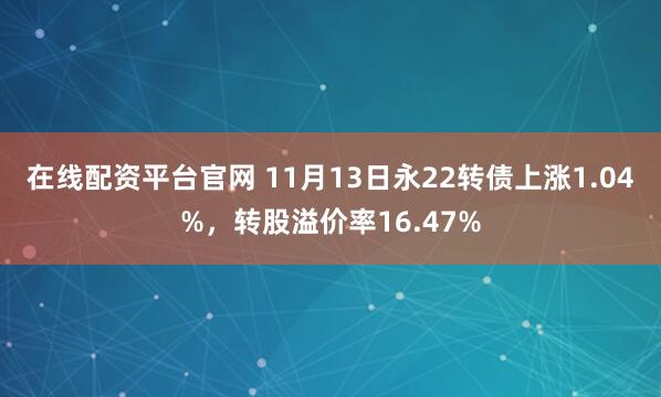 在线配资平台官网 11月13日永22转债上涨1.04%，转股溢价率16.47%