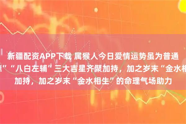 新疆配资APP下载 属猴人今日爱情运势虽为普通，但受“天德”“月德”“八白左辅”三大吉星齐聚加持，加之岁末“金水相生”的命理气场助力