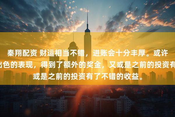 秦翔配资 财运相当不错，进账会十分丰厚。或许是在工作上有出色的表现，得到了额外的奖金，又或是之前的投资有了不错的收益。