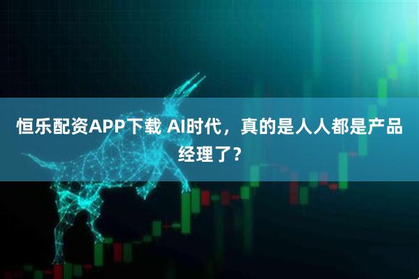 恒乐配资APP下载 AI时代，真的是人人都是产品经理了？