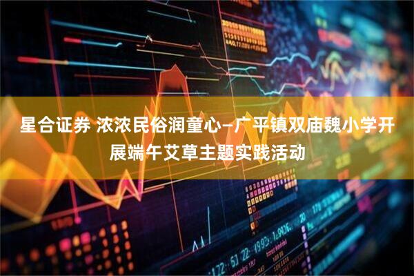 星合证券 浓浓民俗润童心—广平镇双庙魏小学开展端午艾草主题实践活动