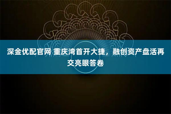 深金优配官网 重庆湾首开大捷，融创资产盘活再交亮眼答卷