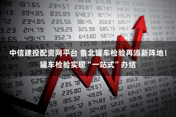 中信建投配资网平台 鲁北罐车检验再添新阵地！罐车检验实现“一站式”办结
