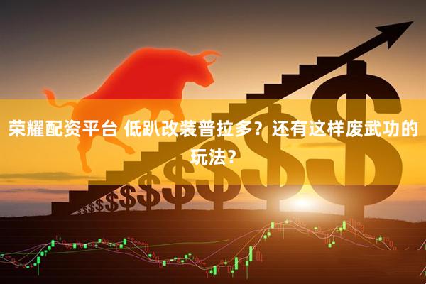 荣耀配资平台 低趴改装普拉多？还有这样废武功的玩法？